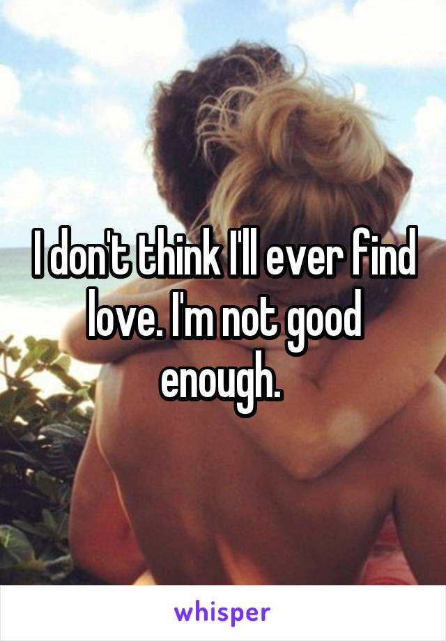 I don't think I'll ever find love. I'm not good enough. 