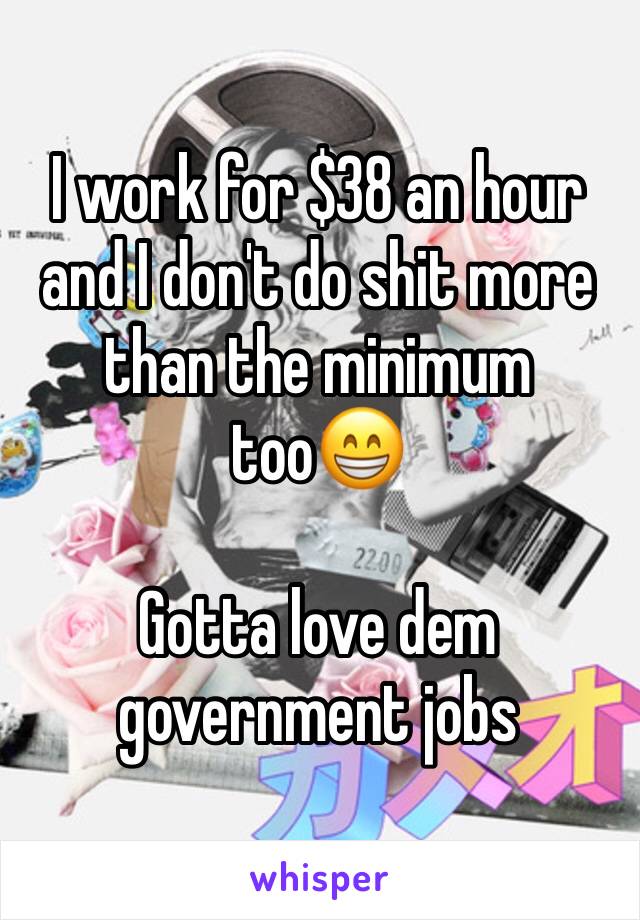 I work for $38 an hour and I don't do shit more than the minimum too😁

Gotta love dem government jobs