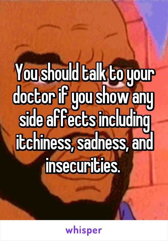 You should talk to your doctor if you show any  side affects including itchiness, sadness, and insecurities. 