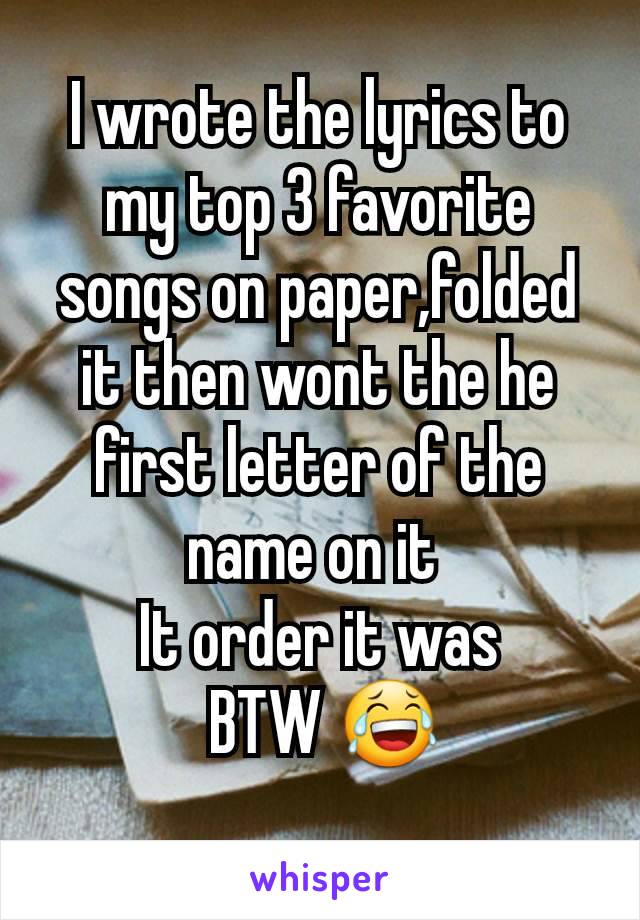 I wrote the lyrics to my top 3 favorite songs on paper,folded it then wont the he first letter of the name on it 
It order it was
 BTW 😂
