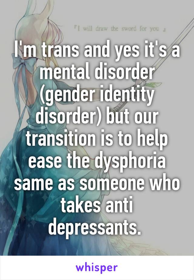I'm trans and yes it's a mental disorder (gender identity disorder) but our transition is to help ease the dysphoria same as someone who takes anti depressants. 