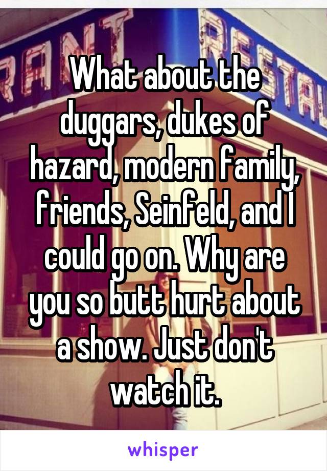What about the duggars, dukes of hazard, modern family, friends, Seinfeld, and I could go on. Why are you so butt hurt about a show. Just don't watch it.