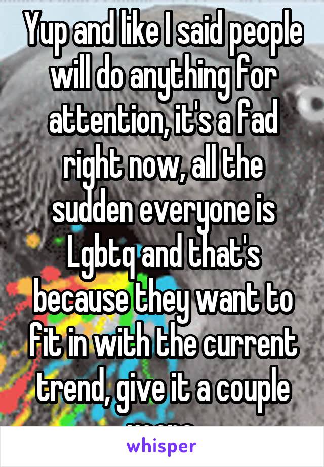 Yup and like I said people will do anything for attention, it's a fad right now, all the sudden everyone is Lgbtq and that's because they want to fit in with the current trend, give it a couple years 