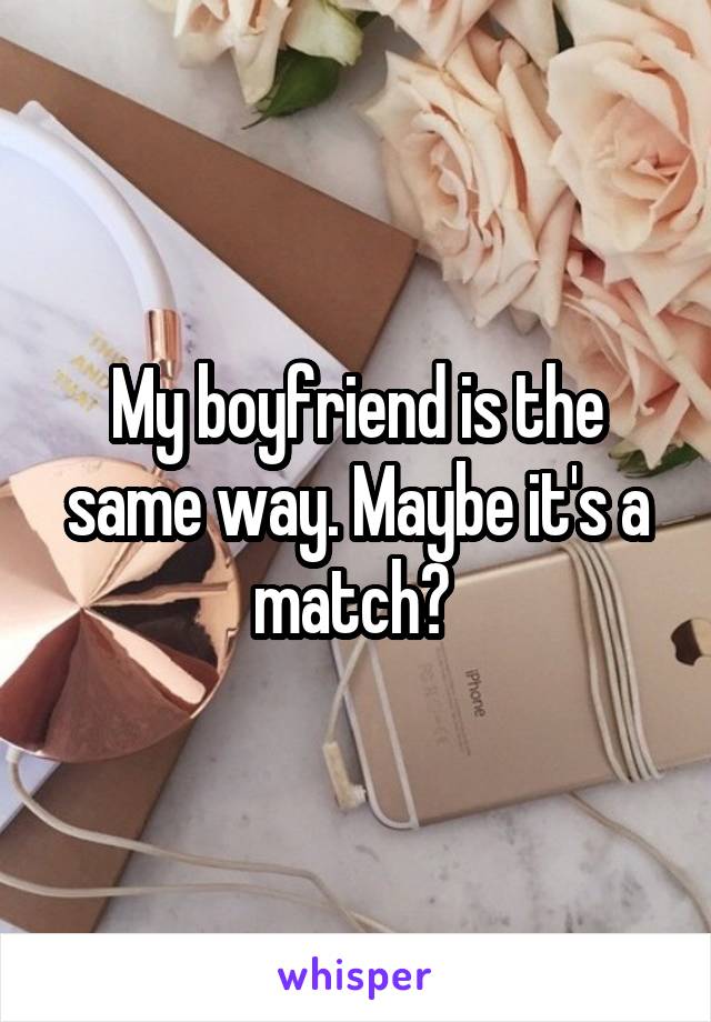 My boyfriend is the same way. Maybe it's a match? 