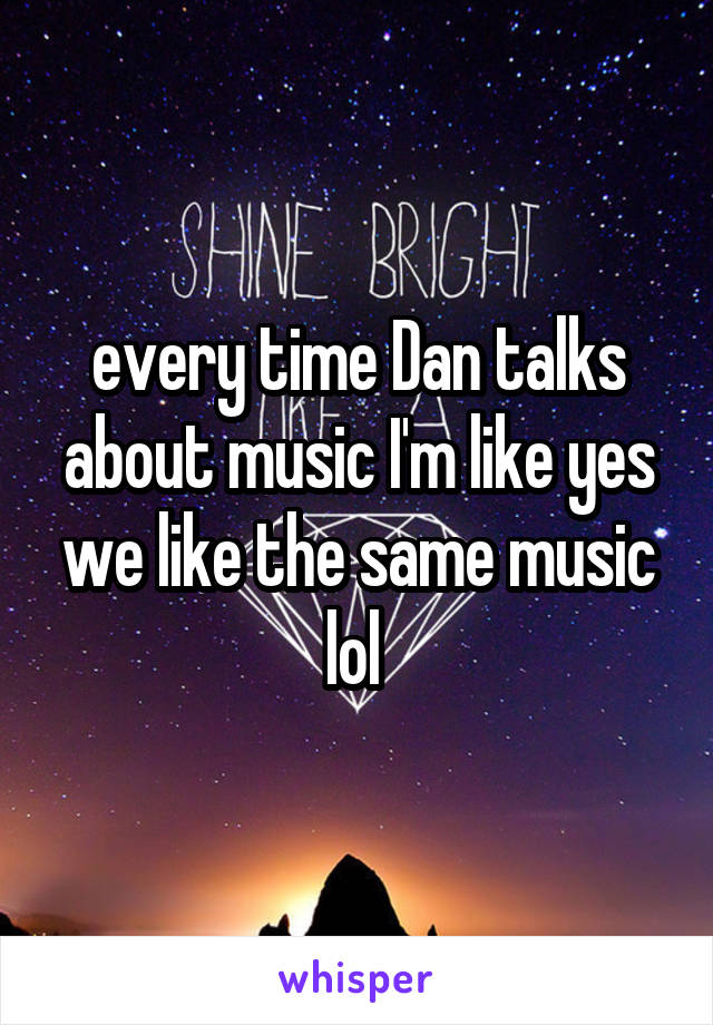 every time Dan talks about music I'm like yes we like the same music lol 