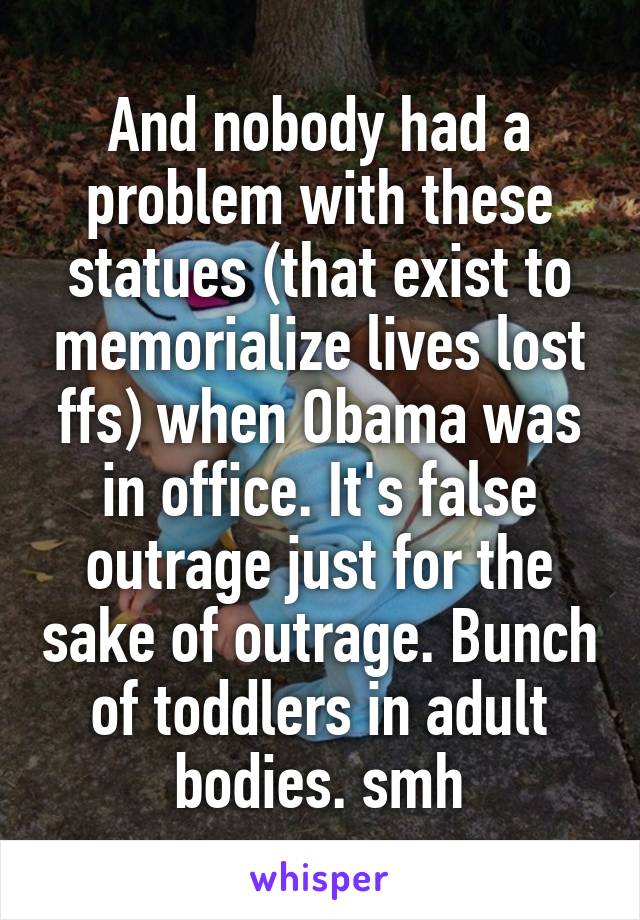 And nobody had a problem with these statues (that exist to memorialize lives lost ffs) when Obama was in office. It's false outrage just for the sake of outrage. Bunch of toddlers in adult bodies. smh