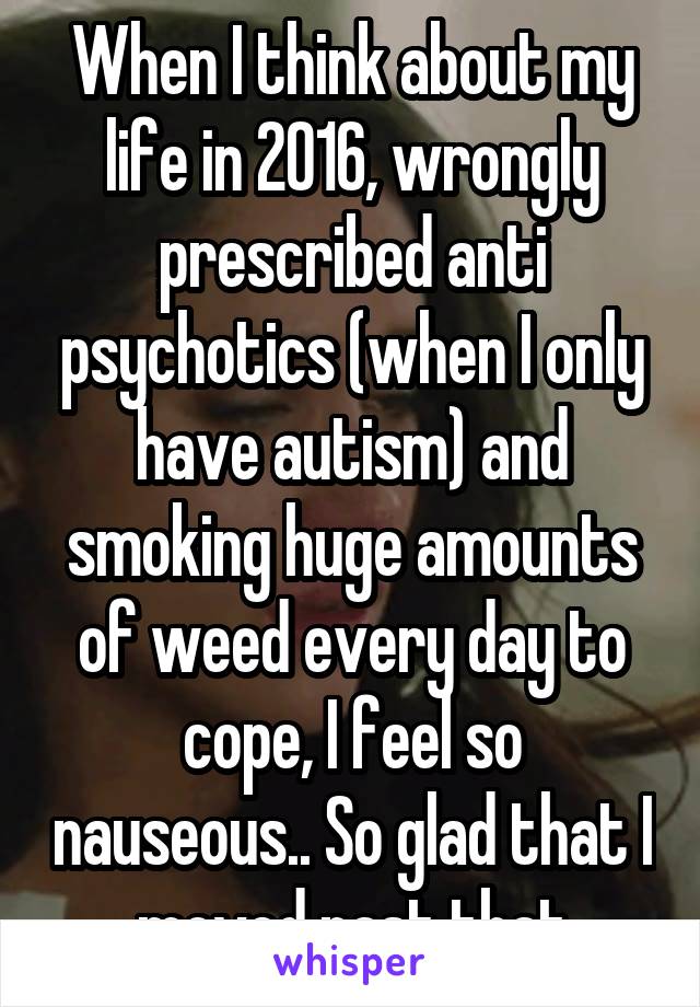 When I think about my life in 2016, wrongly prescribed anti psychotics (when I only have autism) and smoking huge amounts of weed every day to cope, I feel so nauseous.. So glad that I moved past that