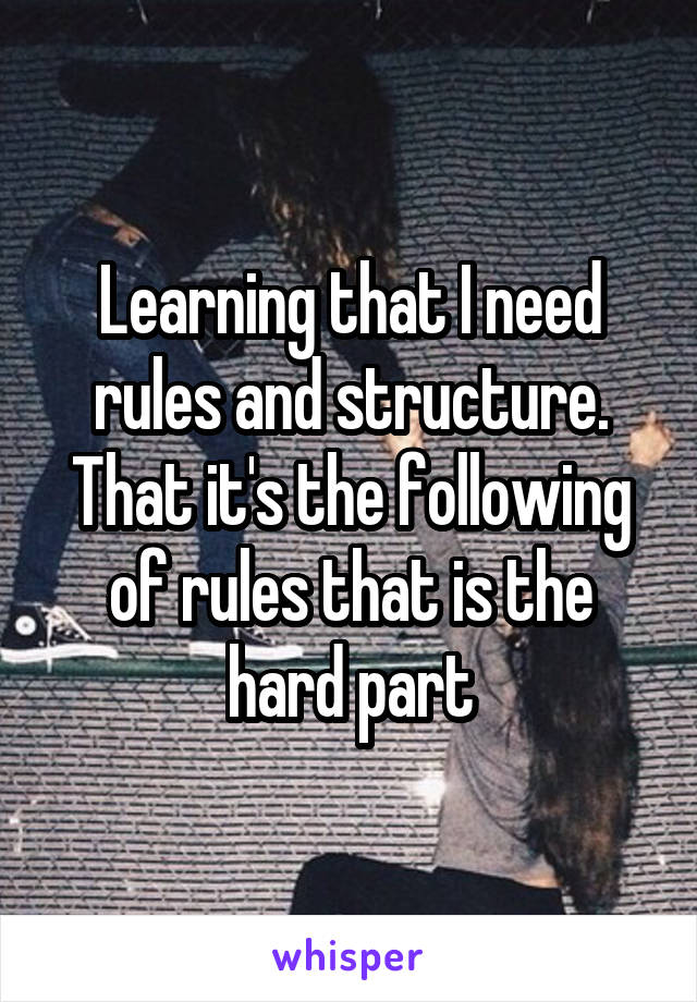 Learning that I need rules and structure. That it's the following of rules that is the hard part
