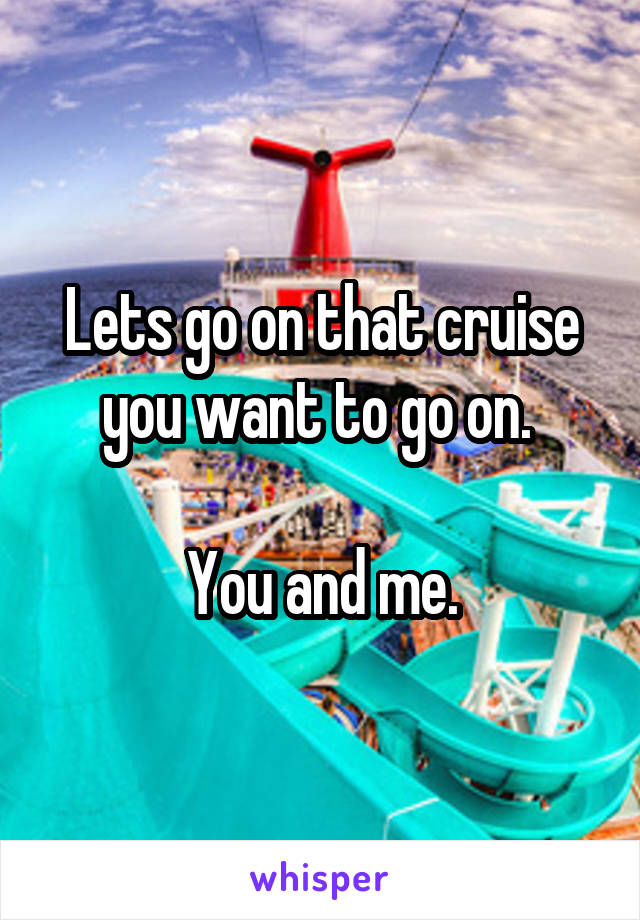 Lets go on that cruise you want to go on. 

You and me.