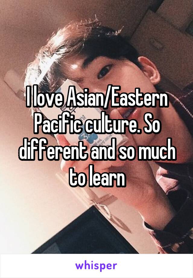I love Asian/Eastern Pacific culture. So different and so much to learn