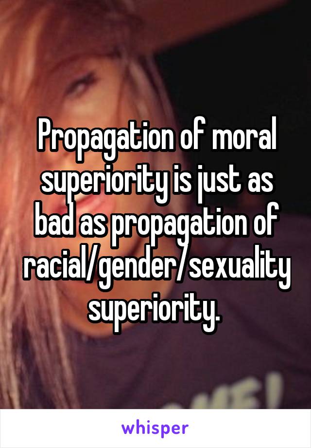 Propagation of moral superiority is just as bad as propagation of racial/gender/sexuality superiority. 