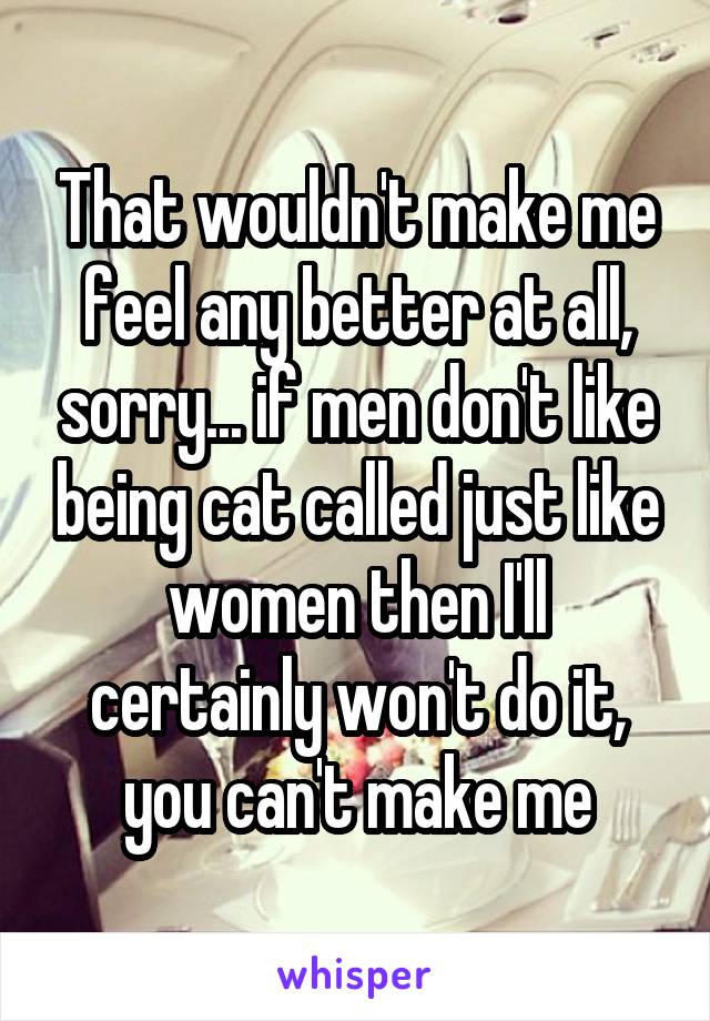 That wouldn't make me feel any better at all, sorry... if men don't like being cat called just like women then I'll certainly won't do it, you can't make me
