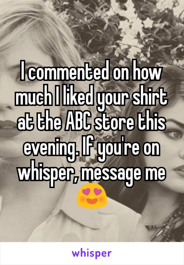 I commented on how much I liked your shirt at the ABC store this evening. If you're on whisper, message me 😍