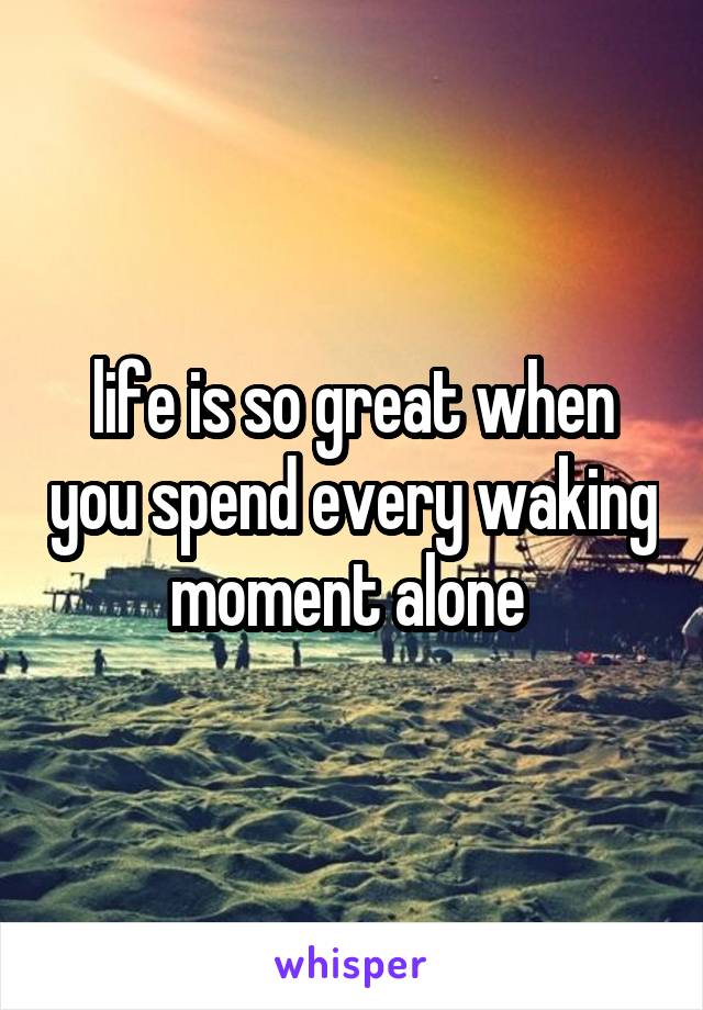 life is so great when you spend every waking moment alone 