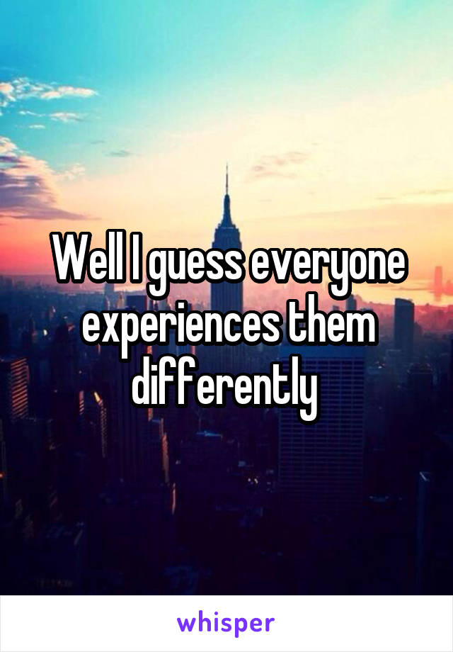 Well I guess everyone experiences them differently 
