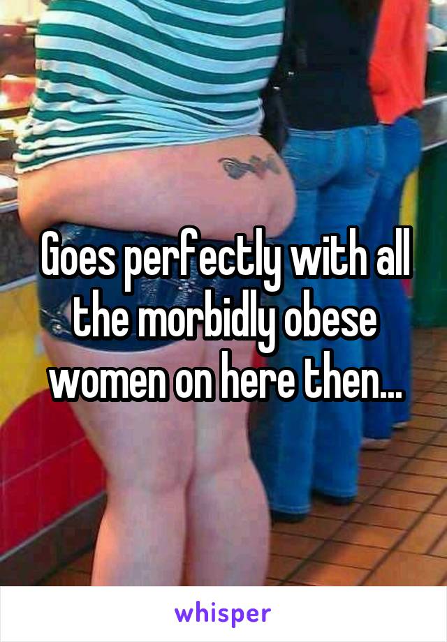 Goes perfectly with all the morbidly obese women on here then...
