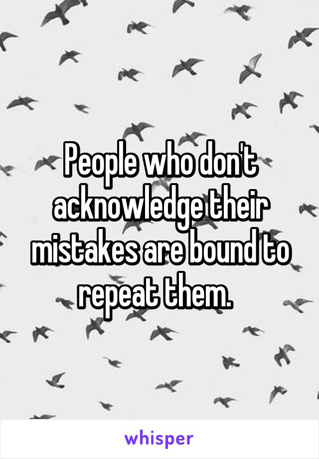 People who don't acknowledge their mistakes are bound to repeat them.  