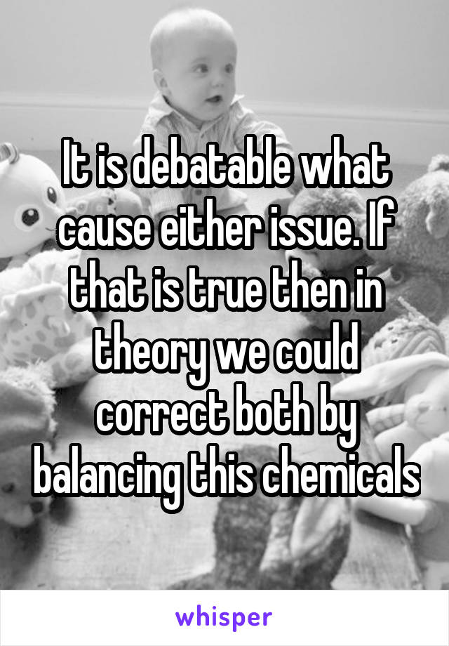It is debatable what cause either issue. If that is true then in theory we could correct both by balancing this chemicals