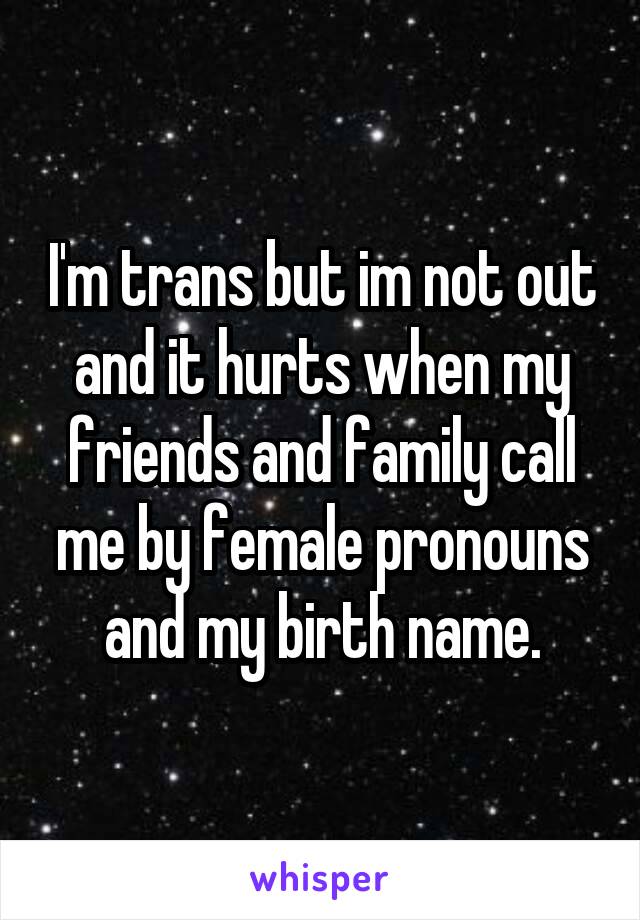 I'm trans but im not out and it hurts when my friends and family call me by female pronouns and my birth name.