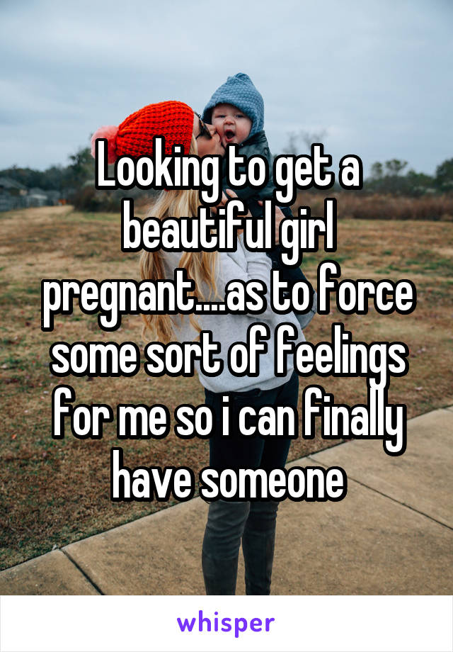 Looking to get a beautiful girl pregnant....as to force some sort of feelings for me so i can finally have someone
