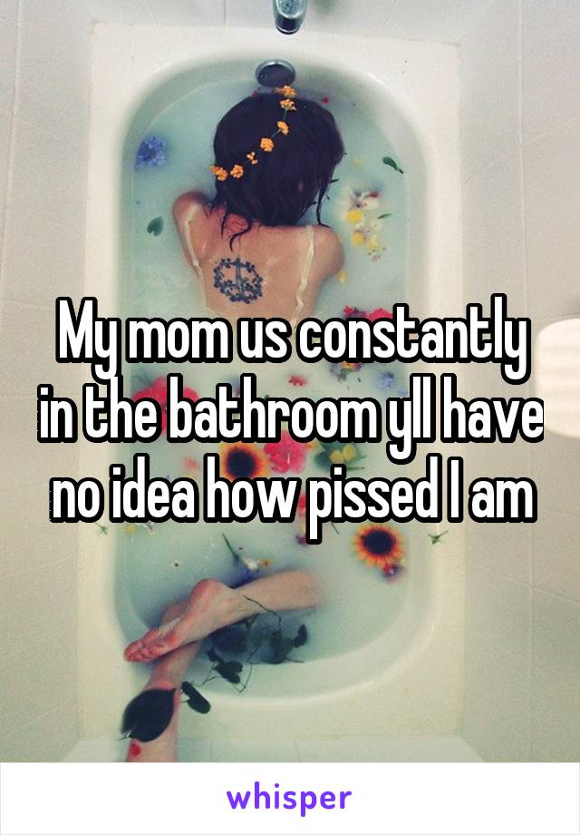 My mom us constantly in the bathroom yll have no idea how pissed I am