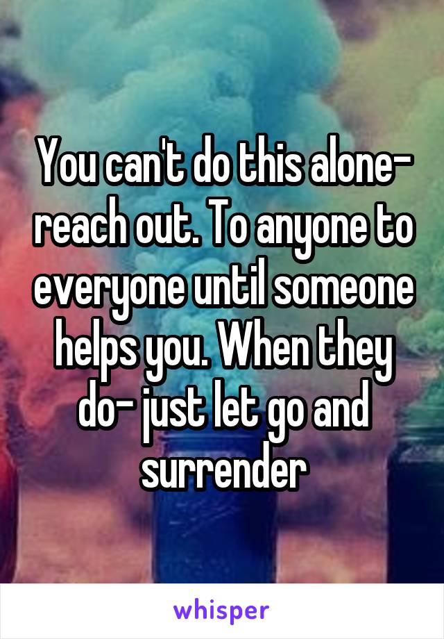 You can't do this alone- reach out. To anyone to everyone until someone helps you. When they do- just let go and surrender