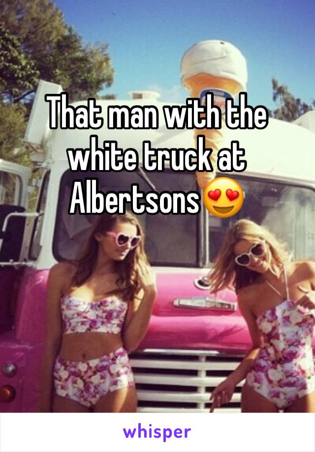 That man with the white truck at Albertsons😍