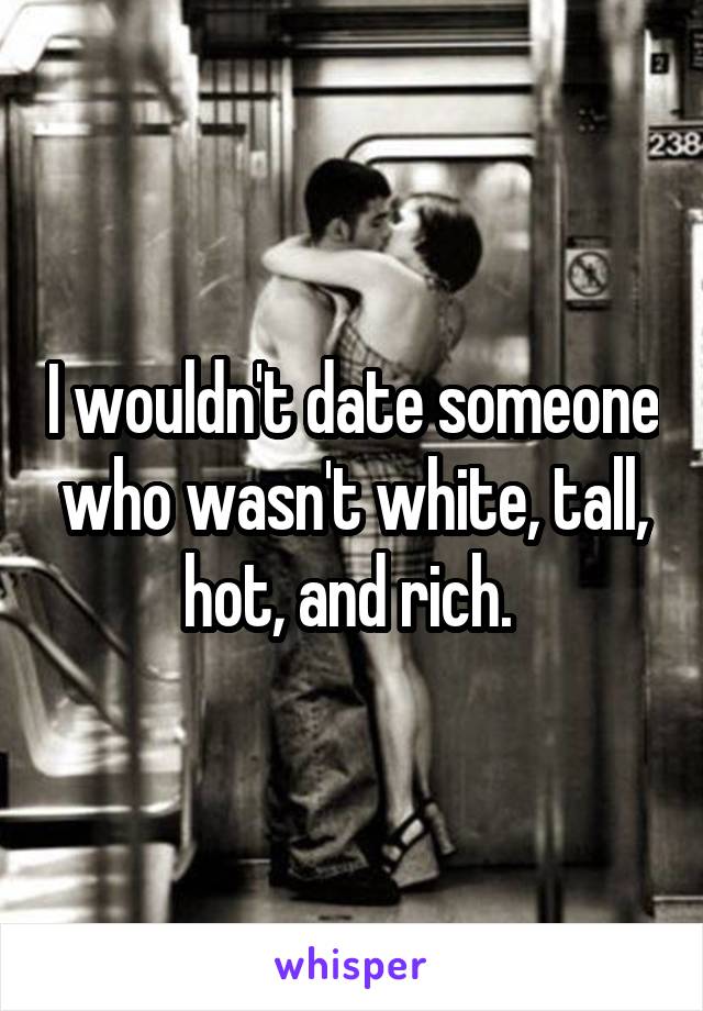 I wouldn't date someone who wasn't white, tall, hot, and rich. 