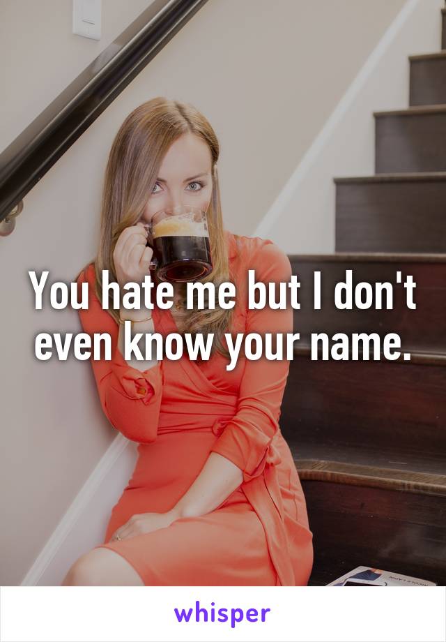 You hate me but I don't even know your name.