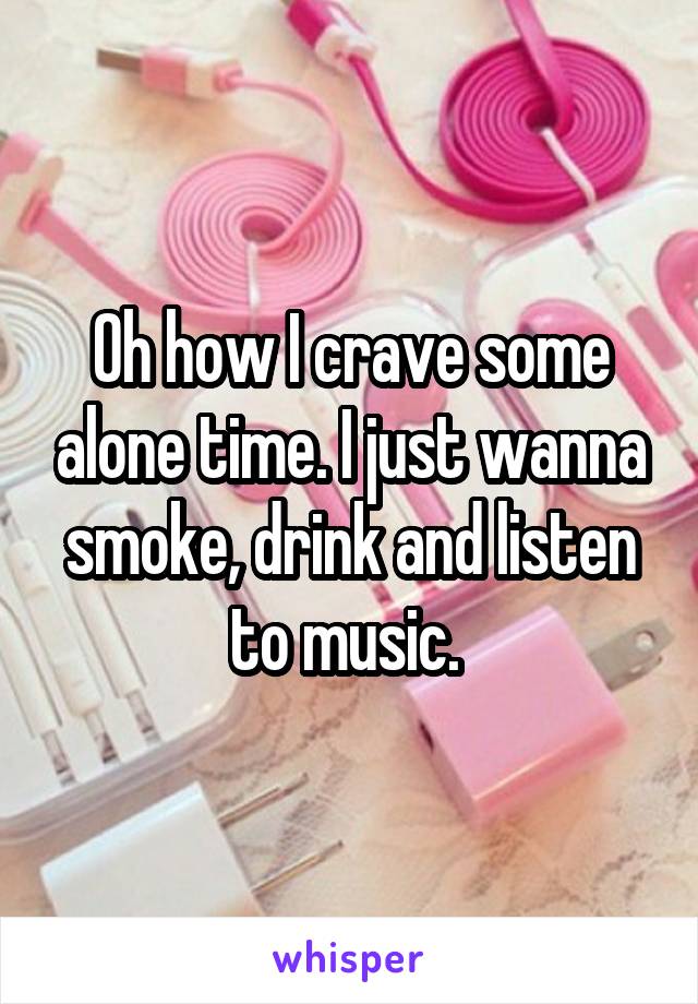 Oh how I crave some alone time. I just wanna smoke, drink and listen to music. 