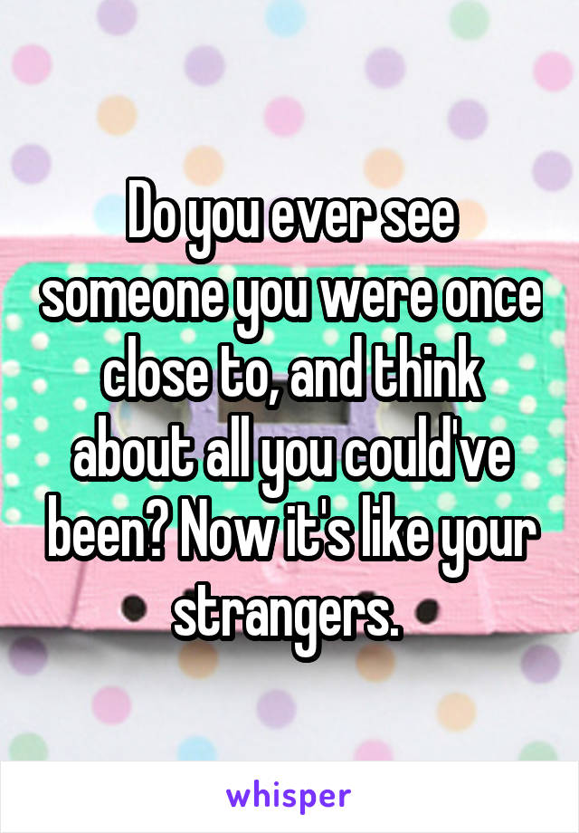 Do you ever see someone you were once close to, and think about all you could've been? Now it's like your strangers. 
