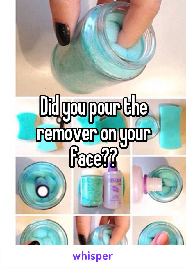 Did you pour the remover on your face??
