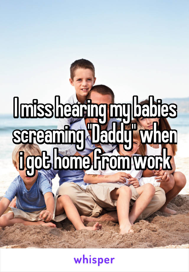I miss hearing my babies screaming "Daddy" when i got home from work