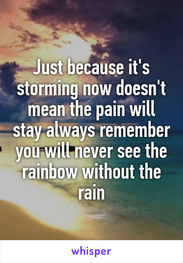Just because it's storming now doesn't mean the pain will stay always remember you will never see the rainbow without the rain