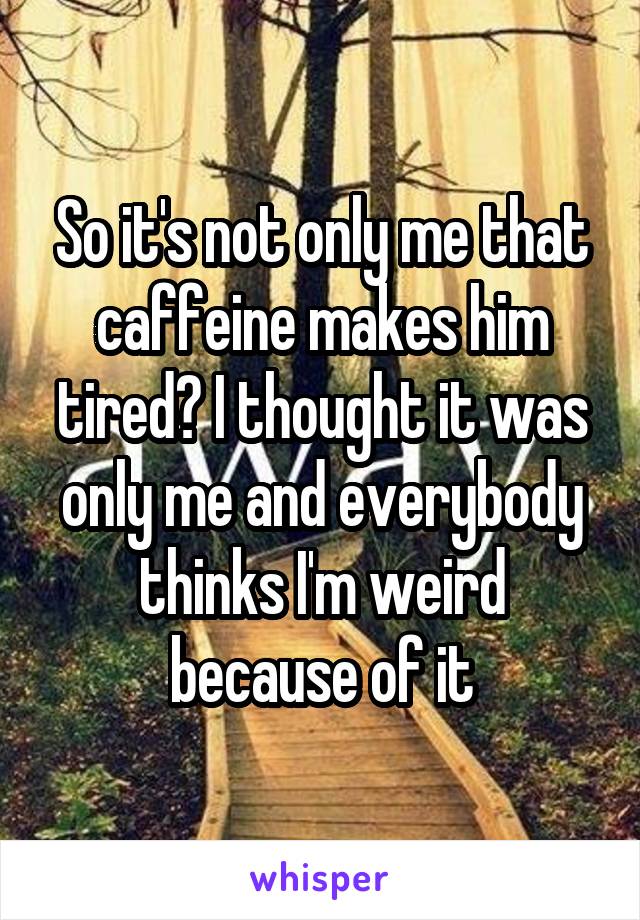 So it's not only me that caffeine makes him tired? I thought it was only me and everybody thinks I'm weird because of it
