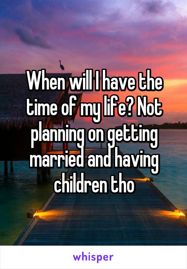 When will I have the time of my life? Not planning on getting married and having children tho