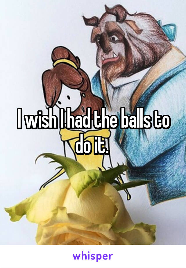 I wish I had the balls to do it. 