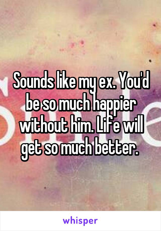 Sounds like my ex. You'd be so much happier without him. Life will get so much better. 