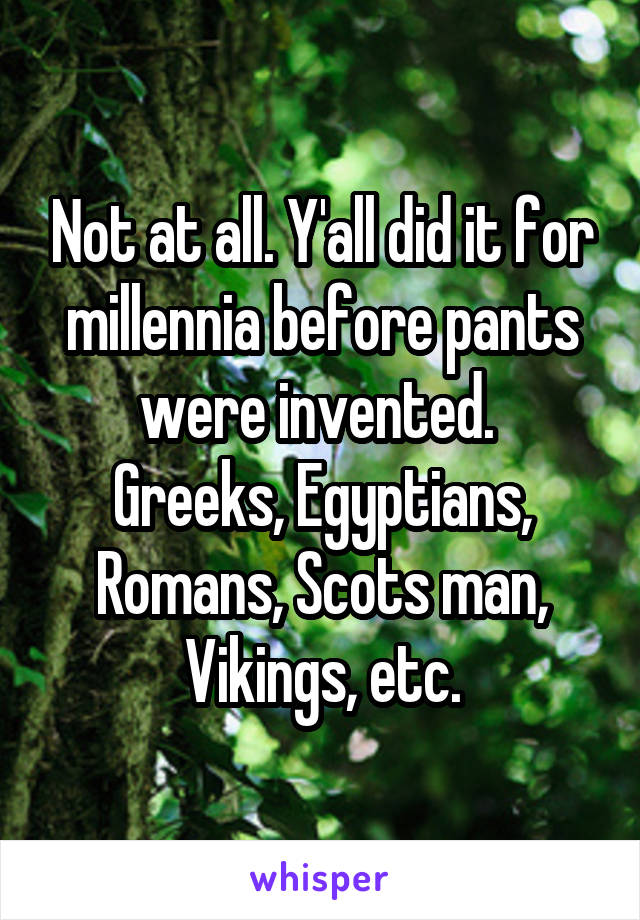 Not at all. Y'all did it for millennia before pants were invented. 
Greeks, Egyptians, Romans, Scots man, Vikings, etc.