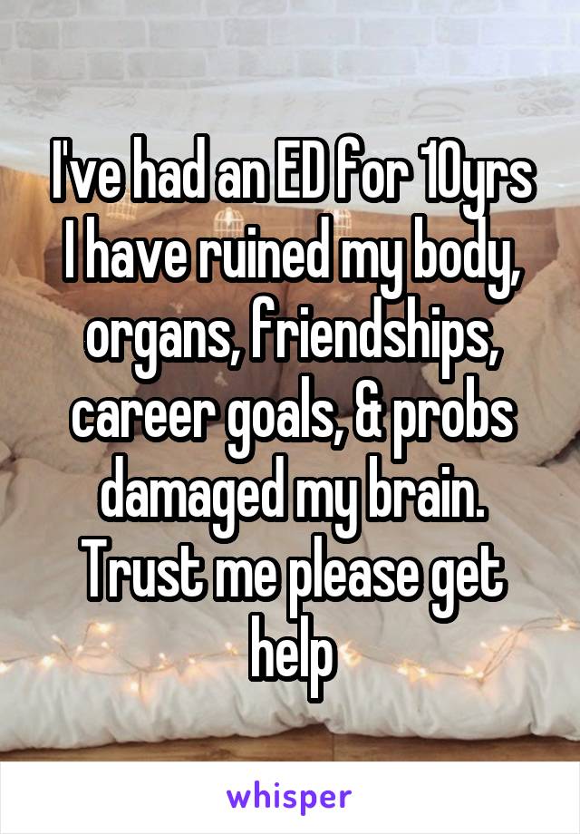 I've had an ED for 10yrs
I have ruined my body, organs, friendships, career goals, & probs damaged my brain. Trust me please get help