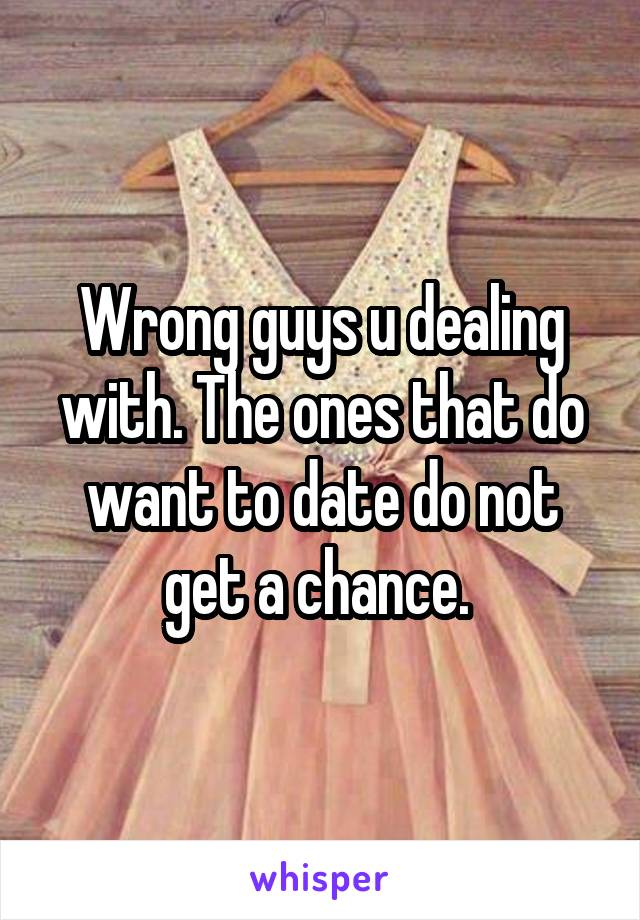 Wrong guys u dealing with. The ones that do want to date do not get a chance. 