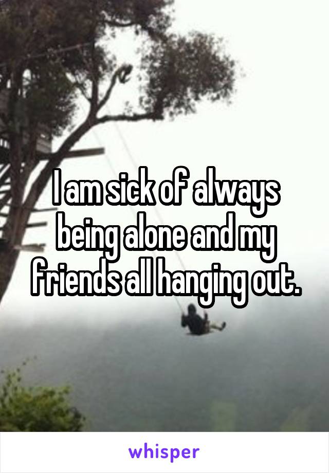 I am sick of always being alone and my friends all hanging out.