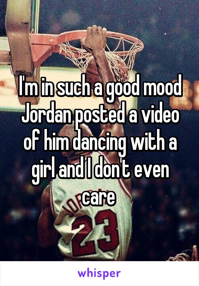 I'm in such a good mood Jordan posted a video of him dancing with a girl and I don't even care 