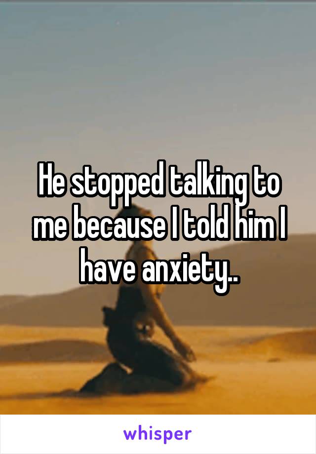 He stopped talking to me because I told him I have anxiety..