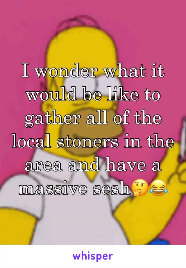 I wonder what it would be like to gather all of the local stoners in the area and have a massive sesh🤔😂