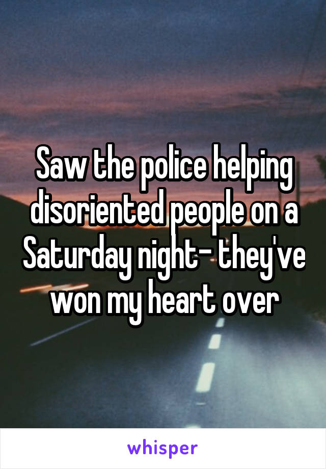 Saw the police helping disoriented people on a Saturday night- they've won my heart over