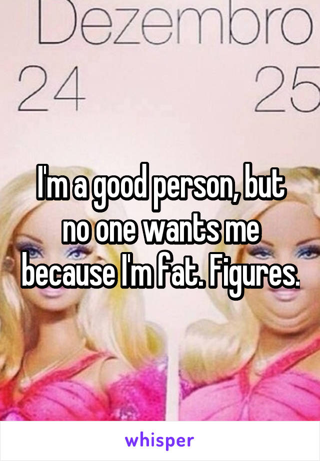 I'm a good person, but no one wants me because I'm fat. Figures.