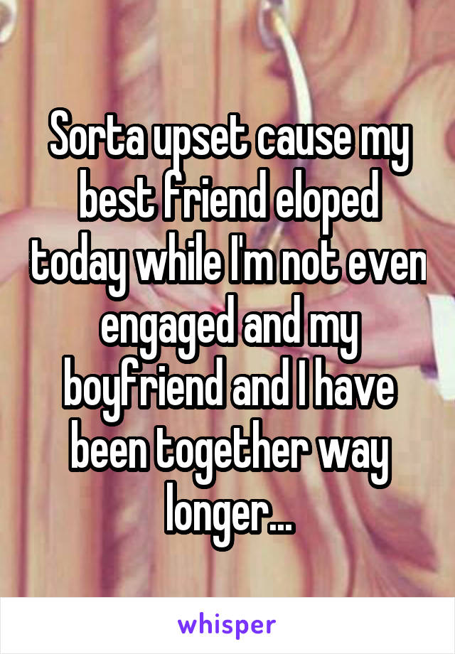 Sorta upset cause my best friend eloped today while I'm not even engaged and my boyfriend and I have been together way longer...