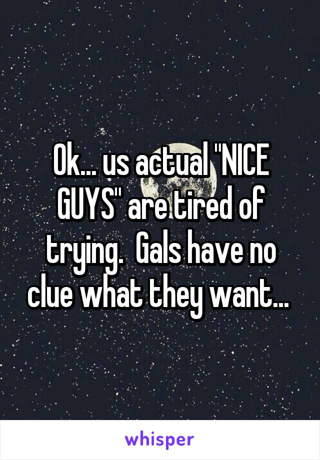 Ok... us actual "NICE GUYS" are tired of trying.  Gals have no clue what they want... 