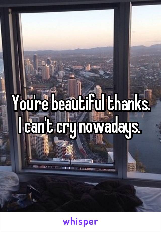 You're beautiful thanks. I can't cry nowadays. 